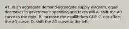 47. In an aggregate demand-aggregate supply diagram, equal decreases in government spending and taxes will A. shift the AD curve to the right. B. increase the equilibrium GDP. C. not affect the AD curve. D. shift the AD curve to the left.