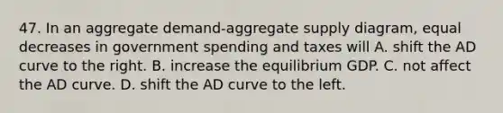 47. In an aggregate demand-aggregate supply diagram, equal decreases in government spending and taxes will A. shift the AD curve to the right. B. increase the equilibrium GDP. C. not affect the AD curve. D. shift the AD curve to the left.