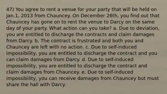 47) You agree to rent a venue for your party that will be held on Jan.1, 2013 from Chauncey. On December 26th, you find out that Chauncey has gone on to rent the venue to Darcy on the same day of your party. What action can you take? a. Due to deviation, you are entitled to discharge the contracts and claim damages from Darcy. b. The contract is frustrated and both you and Chauncey are left with no action. c. Due to self-induced impossibility, you are entitled to discharge the contract and you can claim damages from Darcy. d. Due to self-induced impossibility, you are entitled to discharge the contract and claim damages from Chauncey. e. Due to self-induced impossibility, you can receive damages from Chauncey but must share the hall with Darcy.