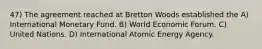 47) The agreement reached at Bretton Woods established the A) International Monetary Fund. B) World Economic Forum. C) United Nations. D) International Atomic Energy Agency.