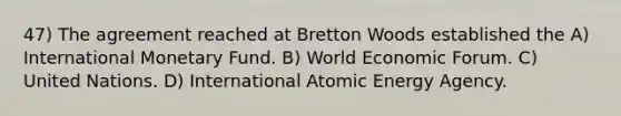 47) The agreement reached at Bretton Woods established the A) International Monetary Fund. B) World Economic Forum. C) United Nations. D) International Atomic Energy Agency.