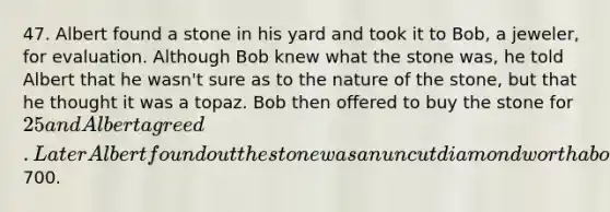 47. Albert found a stone in his yard and took it to Bob, a jeweler, for evaluation. Although Bob knew what the stone was, he told Albert that he wasn't sure as to the nature of the stone, but that he thought it was a topaz. Bob then offered to buy the stone for 25 and Albert agreed. Later Albert found out the stone was an uncut diamond worth about700.