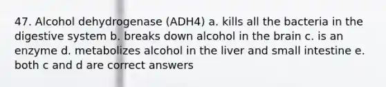 47. Alcohol dehydrogenase (ADH4) a. kills all the bacteria in the digestive system b. breaks down alcohol in the brain c. is an enzyme d. metabolizes alcohol in the liver and small intestine e. both c and d are correct answers