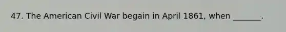 47. The American Civil War begain in April 1861, when _______.
