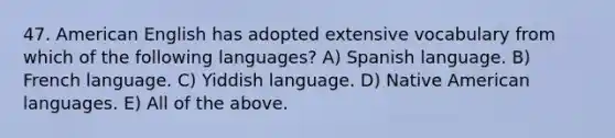 47. American English has adopted extensive vocabulary from which of the following languages? A) Spanish language. B) French language. C) Yiddish language. D) Native American languages. E) All of the above.