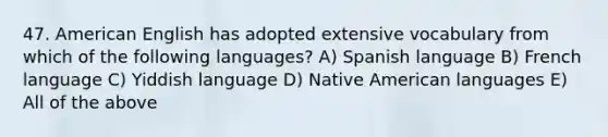 47. American English has adopted extensive vocabulary from which of the following languages? A) Spanish language B) French language C) Yiddish language D) Native American languages E) All of the above