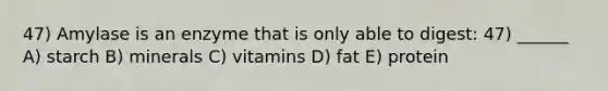 47) Amylase is an enzyme that is only able to digest: 47) ______ A) starch B) minerals C) vitamins D) fat E) protein