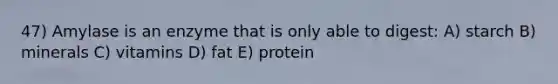 47) Amylase is an enzyme that is only able to digest: A) starch B) minerals C) vitamins D) fat E) protein