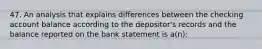 47. An analysis that explains differences between the checking account balance according to the depositor's records and the balance reported on the bank statement is a(n):