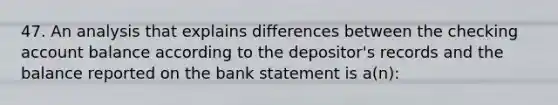 47. An analysis that explains differences between the checking account balance according to the depositor's records and the balance reported on the bank statement is a(n):