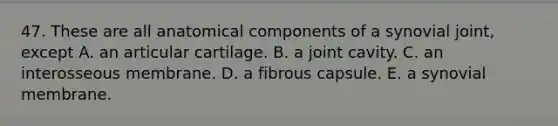 47. These are all anatomical components of a synovial joint, except A. an articular cartilage. B. a joint cavity. C. an interosseous membrane. D. a fibrous capsule. E. a synovial membrane.