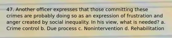 47. Another officer expresses that those committing these crimes are probably doing so as an expression of frustration and anger created by social inequality. In his view, what is needed? a. Crime control b. Due process c. Nonintervention d. Rehabilitation