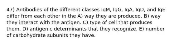 47) Antibodies of the different classes IgM, IgG, IgA, IgD, and IgE differ from each other in the A) way they are produced. B) way they interact with the antigen. C) type of cell that produces them. D) antigenic determinants that they recognize. E) number of carbohydrate subunits they have.