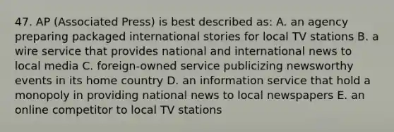 47. AP (Associated Press) is best described as: A. an agency preparing packaged international stories for local TV stations B. a wire service that provides national and international news to local media C. foreign-owned service publicizing newsworthy events in its home country D. an information service that hold a monopoly in providing national news to local newspapers E. an online competitor to local TV stations