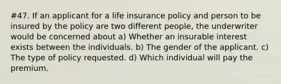 #47. If an applicant for a life insurance policy and person to be insured by the policy are two different people, the underwriter would be concerned about a) Whether an insurable interest exists between the individuals. b) The gender of the applicant. c) The type of policy requested. d) Which individual will pay the premium.