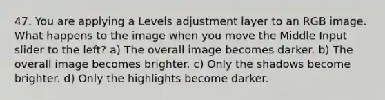 47. You are applying a Levels adjustment layer to an RGB image. What happens to the image when you move the Middle Input slider to the left? a) The overall image becomes darker. b) The overall image becomes brighter. c) Only the shadows become brighter. d) Only the highlights become darker.