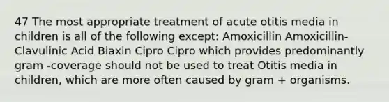 47 The most appropriate treatment of acute otitis media in children is all of the following except: Amoxicillin Amoxicillin-Clavulinic Acid Biaxin Cipro Cipro which provides predominantly gram -coverage should not be used to treat Otitis media in children, which are more often caused by gram + organisms.