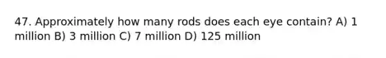 47. Approximately how many rods does each eye contain? A) 1 million B) 3 million C) 7 million D) 125 million