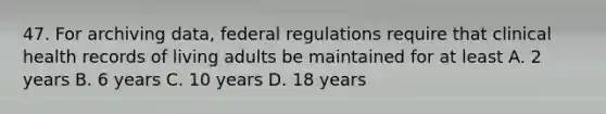 47. For archiving data, federal regulations require that clinical health records of living adults be maintained for at least A. 2 years B. 6 years C. 10 years D. 18 years