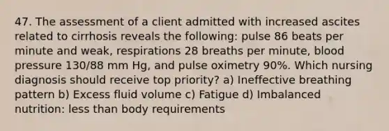 47. The assessment of a client admitted with increased ascites related to cirrhosis reveals the following: pulse 86 beats per minute and weak, respirations 28 breaths per minute, blood pressure 130/88 mm Hg, and pulse oximetry 90%. Which nursing diagnosis should receive top priority? a) Ineffective breathing pattern b) Excess fluid volume c) Fatigue d) Imbalanced nutrition: less than body requirements