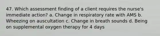 47. Which assessment finding of a client requires the nurse's immediate action? a. Change in respiratory rate with AMS b. Wheezing on auscultation c. Change in breath sounds d. Being on supplemental oxygen therapy for 4 days