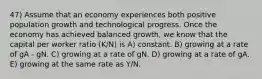 47) Assume that an economy experiences both positive population growth and technological progress. Once the economy has achieved balanced growth, we know that the capital per worker ratio (K/N) is A) constant. B) growing at a rate of gA - gN. C) growing at a rate of gN. D) growing at a rate of gA. E) growing at the same rate as Y/N.