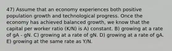 47) Assume that an economy experiences both positive population growth and technological progress. Once the economy has achieved balanced growth, we know that the capital per worker ratio (K/N) is A) constant. B) growing at a rate of gA - gN. C) growing at a rate of gN. D) growing at a rate of gA. E) growing at the same rate as Y/N.