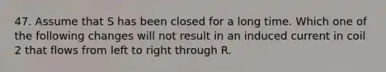 47. Assume that S has been closed for a long time. Which one of the following changes will not result in an induced current in coil 2 that flows from left to right through R.