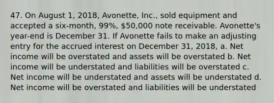 47. On August 1, 2018, Avonette, Inc., sold equipment and accepted a six-month, 99%, 50,000 note receivable. Avonette's year-end is December 31. If Avonette fails to make an adjusting entry for the accrued interest on December 31, 2018, a. Net income will be overstated and assets will be overstated b. Net income will be understated and liabilities will be overstated c. Net income will be understated and assets will be understated d. Net income will be overstated and liabilities will be understated