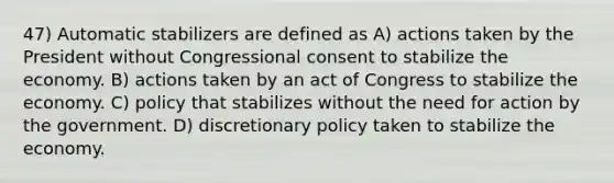 47) Automatic stabilizers are defined as A) actions taken by the President without Congressional consent to stabilize the economy. B) actions taken by an act of Congress to stabilize the economy. C) policy that stabilizes without the need for action by the government. D) discretionary policy taken to stabilize the economy.