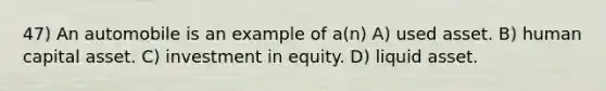 47) An automobile is an example of a(n) A) used asset. B) human capital asset. C) investment in equity. D) liquid asset.