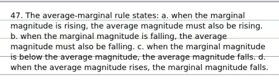 47. The average-marginal rule states: a. when the marginal magnitude is rising, the average magnitude must also be rising. b. when the marginal magnitude is falling, the average magnitude must also be falling. c. when the marginal magnitude is below the average magnitude, the average magnitude falls. d. when the average magnitude rises, the marginal magnitude falls.