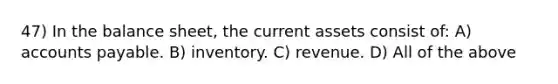 47) In the balance sheet, the current assets consist of: A) accounts payable. B) inventory. C) revenue. D) All of the above