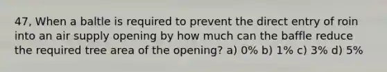 47, When a baltle is required to prevent the direct entry of roin into an air supply opening by how much can the baffle reduce the required tree area of the opening? a) 0% b) 1% c) 3% d) 5%