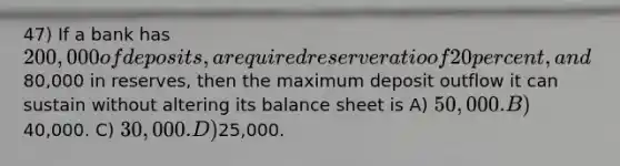 47) If a bank has 200,000 of deposits, a required reserve ratio of 20 percent, and80,000 in reserves, then the maximum deposit outflow it can sustain without altering its balance sheet is A) 50,000. B)40,000. C) 30,000. D)25,000.