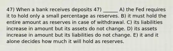 47) When a bank receives deposits 47) ______ A) the Fed requires it to hold only a small percentage as reserves. B) it must hold the entire amount as reserves in case of withdrawal. C) its liabilities increase in amount but its assets do not change. D) its assets increase in amount but its liabilities do not change. E) it and it alone decides how much it will hold as reserves.