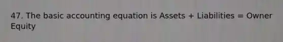 47. The basic accounting equation is Assets + Liabilities = Owner Equity