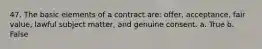 47. The basic elements of a contract are: offer, acceptance, fair value, lawful subject matter, and genuine consent. a. True b. False