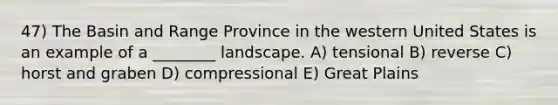 47) The Basin and Range Province in the western United States is an example of a ________ landscape. A) tensional B) reverse C) horst and graben D) compressional E) Great Plains