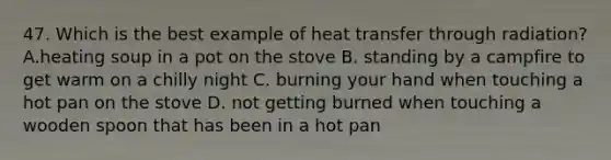 47. Which is the best example of heat transfer through radiation? A.heating soup in a pot on the stove B. standing by a campfire to get warm on a chilly night C. burning your hand when touching a hot pan on the stove D. not getting burned when touching a wooden spoon that has been in a hot pan