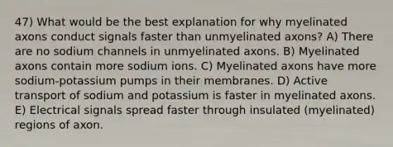 47) What would be the best explanation for why myelinated axons conduct signals faster than unmyelinated axons? A) There are no sodium channels in unmyelinated axons. B) Myelinated axons contain more sodium ions. C) Myelinated axons have more sodium-potassium pumps in their membranes. D) Active transport of sodium and potassium is faster in myelinated axons. E) Electrical signals spread faster through insulated (myelinated) regions of axon.