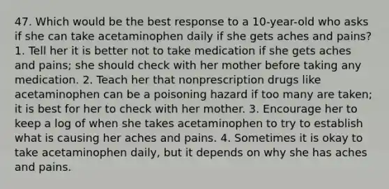 47. Which would be the best response to a 10-year-old who asks if she can take acetaminophen daily if she gets aches and pains? 1. Tell her it is better not to take medication if she gets aches and pains; she should check with her mother before taking any medication. 2. Teach her that nonprescription drugs like acetaminophen can be a poisoning hazard if too many are taken; it is best for her to check with her mother. 3. Encourage her to keep a log of when she takes acetaminophen to try to establish what is causing her aches and pains. 4. Sometimes it is okay to take acetaminophen daily, but it depends on why she has aches and pains.