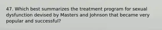 47. Which best summarizes the treatment program for sexual dysfunction devised by Masters and Johnson that became very popular and successful?