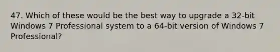 47. Which of these would be the best way to upgrade a 32-bit Windows 7 Professional system to a 64-bit version of Windows 7 Professional?