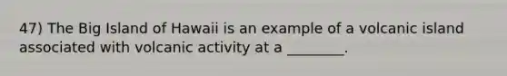 47) The Big Island of Hawaii is an example of a volcanic island associated with volcanic activity at a ________.