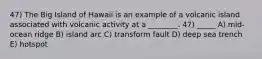 47) The Big Island of Hawaii is an example of a volcanic island associated with volcanic activity at a ________. 47) _____ A) mid-ocean ridge B) island arc C) transform fault D) deep sea trench E) hotspot