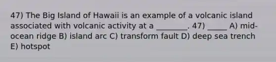 47) The Big Island of Hawaii is an example of a volcanic island associated with volcanic activity at a ________. 47) _____ A) mid-ocean ridge B) island arc C) transform fault D) deep sea trench E) hotspot