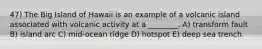 47) The Big Island of Hawaii is an example of a volcanic island associated with volcanic activity at a ________. A) transform fault B) island arc C) mid-ocean ridge D) hotspot E) deep sea trench