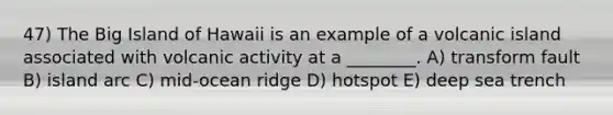 47) The Big Island of Hawaii is an example of a volcanic island associated with volcanic activity at a ________. A) transform fault B) island arc C) mid-ocean ridge D) hotspot E) deep sea trench