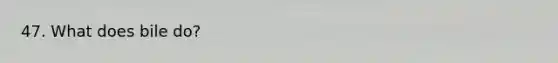 47. What does bile do?